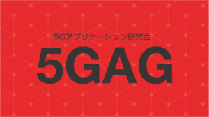 5Gモバイル標準化最前線★第3弾 5Gアプリケーション研究会(5GAG)